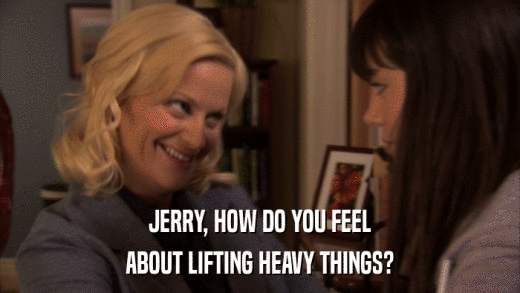 JERRY, HOW DO YOU FEEL ABOUT LIFTING HEAVY THINGS? 