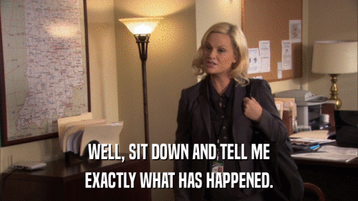 WELL, SIT DOWN AND TELL ME EXACTLY WHAT HAS HAPPENED. 