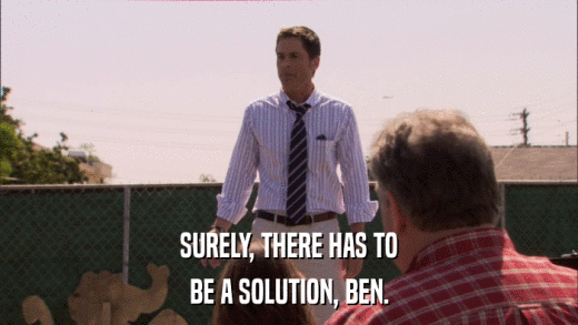 SURELY, THERE HAS TO BE A SOLUTION, BEN. 
