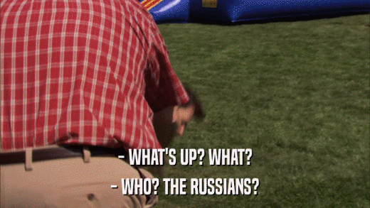 - WHAT'S UP? WHAT? - WHO? THE RUSSIANS? 