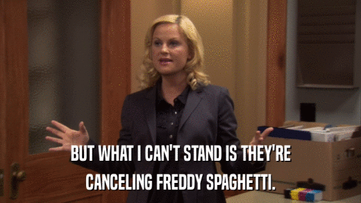 BUT WHAT I CAN'T STAND IS THEY'RE CANCELING FREDDY SPAGHETTI. 
