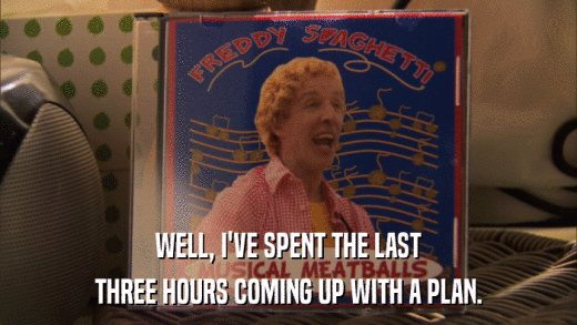 WELL, I'VE SPENT THE LAST THREE HOURS COMING UP WITH A PLAN. 