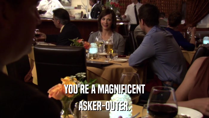 YOU'RE A MAGNIFICENT ASKER-OUTER. 
