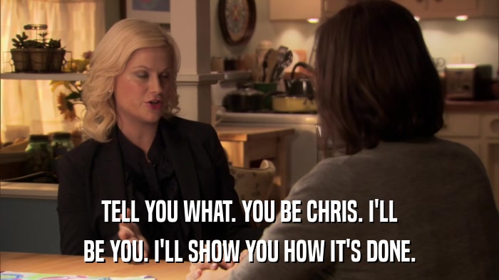 TELL YOU WHAT. YOU BE CHRIS. I'LL BE YOU. I'LL SHOW YOU HOW IT'S DONE. 
