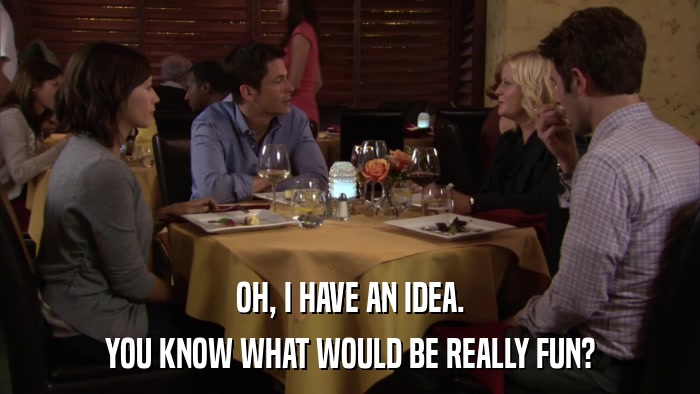 OH, I HAVE AN IDEA. YOU KNOW WHAT WOULD BE REALLY FUN? 