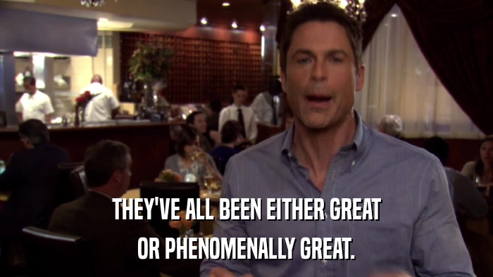 THEY'VE ALL BEEN EITHER GREAT OR PHENOMENALLY GREAT. 
