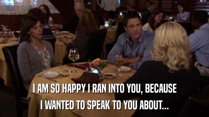 I AM SO HAPPY I RAN INTO YOU, BECAUSE I WANTED TO SPEAK TO YOU ABOUT... 