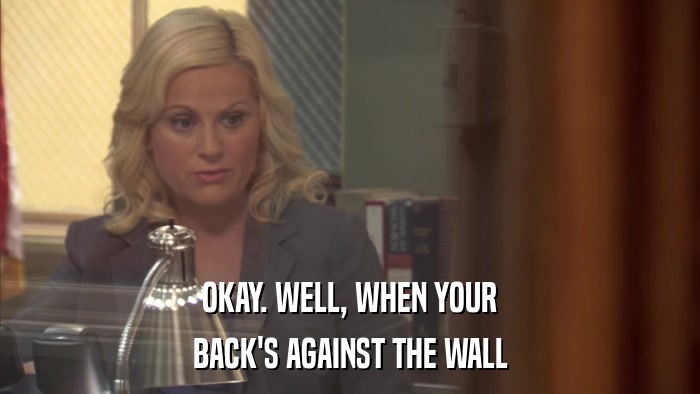 OKAY. WELL, WHEN YOUR BACK'S AGAINST THE WALL 
