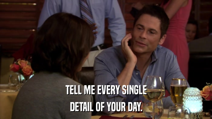 TELL ME EVERY SINGLE DETAIL OF YOUR DAY. 