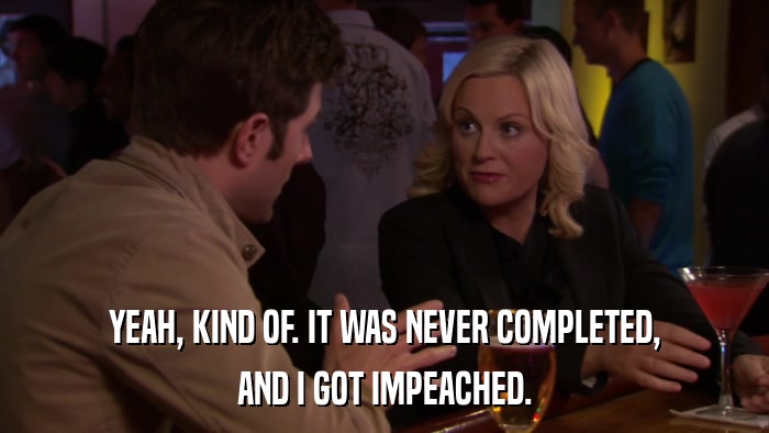 YEAH, KIND OF. IT WAS NEVER COMPLETED, AND I GOT IMPEACHED. 