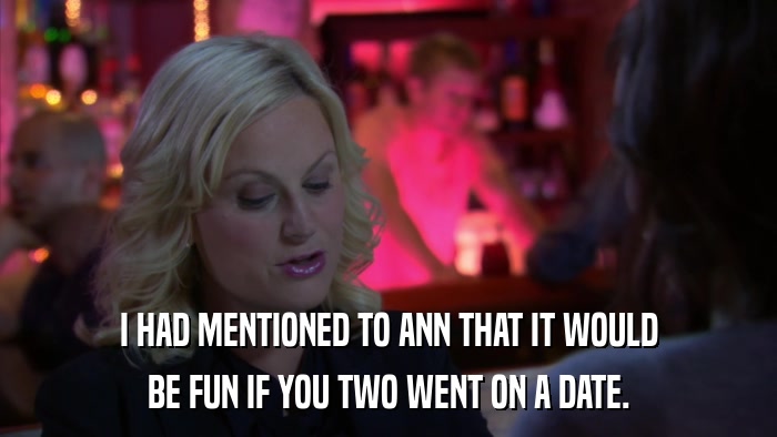 I HAD MENTIONED TO ANN THAT IT WOULD BE FUN IF YOU TWO WENT ON A DATE. 