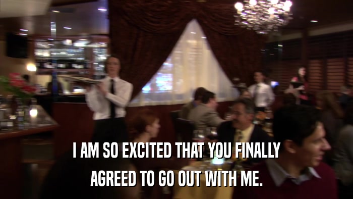 I AM SO EXCITED THAT YOU FINALLY AGREED TO GO OUT WITH ME. 
