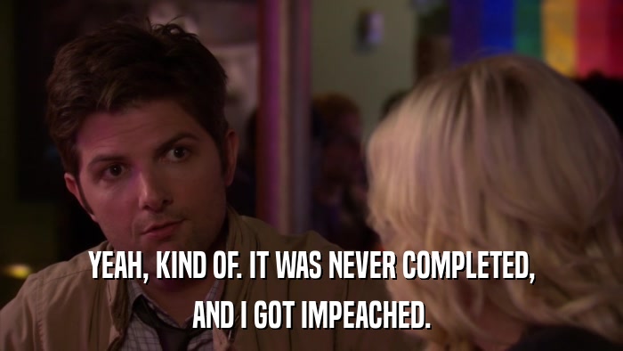YEAH, KIND OF. IT WAS NEVER COMPLETED, AND I GOT IMPEACHED. 