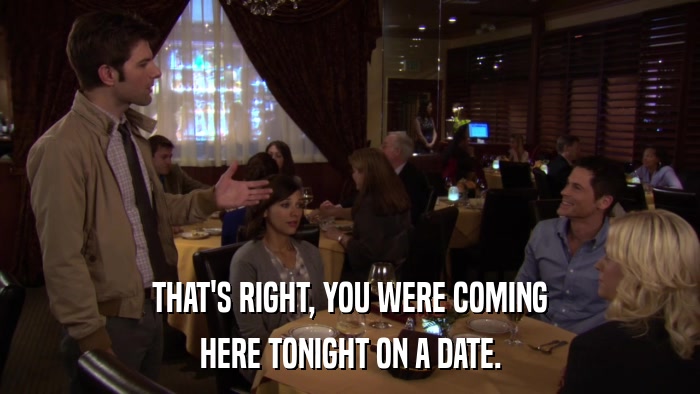 THAT'S RIGHT, YOU WERE COMING HERE TONIGHT ON A DATE. 