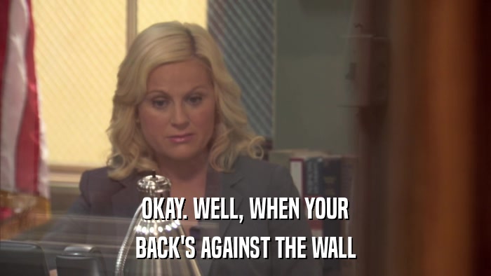 OKAY. WELL, WHEN YOUR BACK'S AGAINST THE WALL 