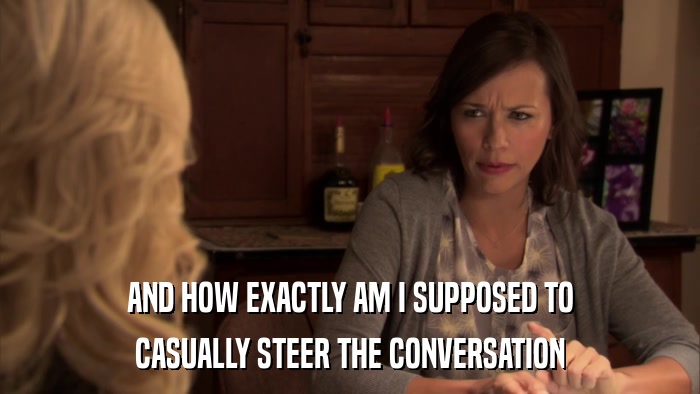 AND HOW EXACTLY AM I SUPPOSED TO CASUALLY STEER THE CONVERSATION 