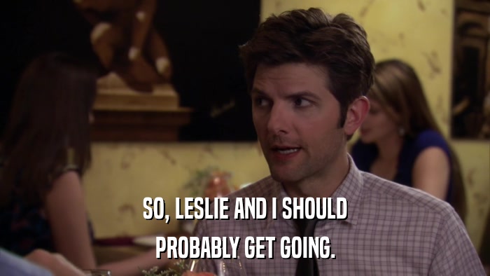 SO, LESLIE AND I SHOULD PROBABLY GET GOING. 