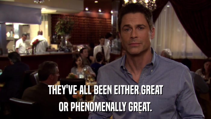 THEY'VE ALL BEEN EITHER GREAT OR PHENOMENALLY GREAT. 