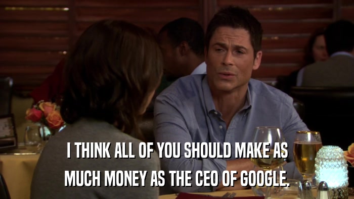 I THINK ALL OF YOU SHOULD MAKE AS MUCH MONEY AS THE CEO OF GOOGLE. 