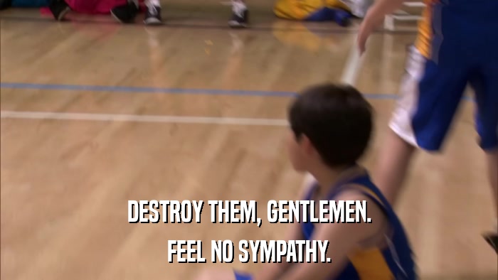 DESTROY THEM, GENTLEMEN. FEEL NO SYMPATHY. 