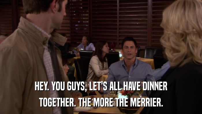 HEY. YOU GUYS, LET'S ALL HAVE DINNER TOGETHER. THE MORE THE MERRIER. 