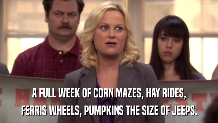 A FULL WEEK OF CORN MAZES, HAY RIDES, FERRIS WHEELS, PUMPKINS THE SIZE OF JEEPS. 
