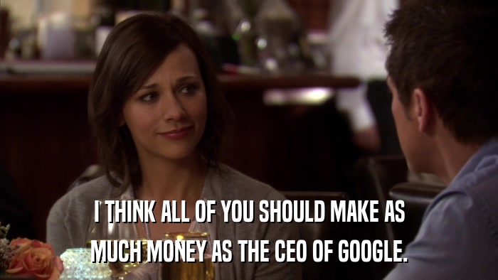 I THINK ALL OF YOU SHOULD MAKE AS MUCH MONEY AS THE CEO OF GOOGLE. 