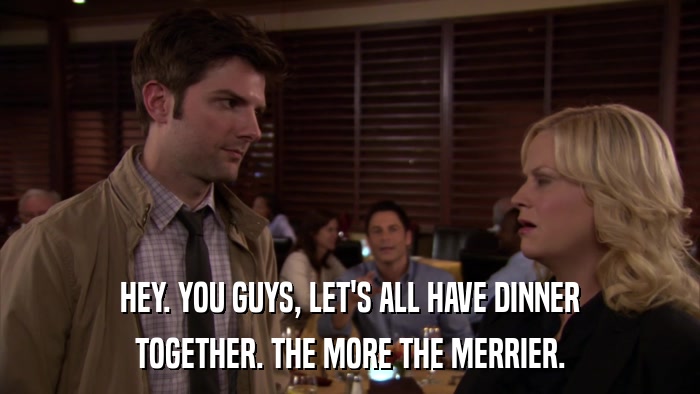 HEY. YOU GUYS, LET'S ALL HAVE DINNER TOGETHER. THE MORE THE MERRIER. 