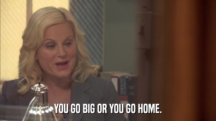 YOU GO BIG OR YOU GO HOME.  