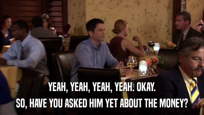 YEAH, YEAH, YEAH, YEAH. OKAY. SO, HAVE YOU ASKED HIM YET ABOUT THE MONEY? 
