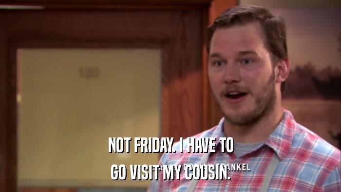 NOT FRIDAY. I HAVE TO GO VISIT MY COUSIN. 