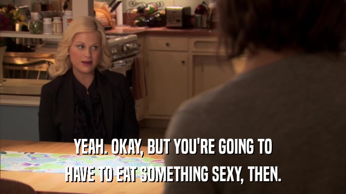 YEAH. OKAY, BUT YOU'RE GOING TO HAVE TO EAT SOMETHING SEXY, THEN. 