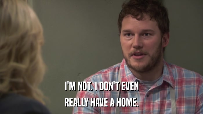 I'M NOT. I DON'T EVEN REALLY HAVE A HOME. 