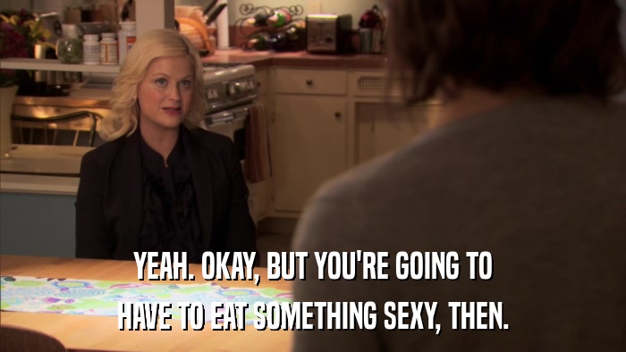 YEAH. OKAY, BUT YOU'RE GOING TO HAVE TO EAT SOMETHING SEXY, THEN. 