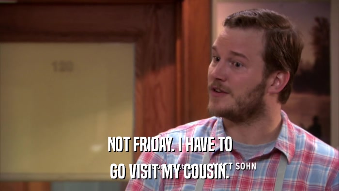 NOT FRIDAY. I HAVE TO GO VISIT MY COUSIN. 