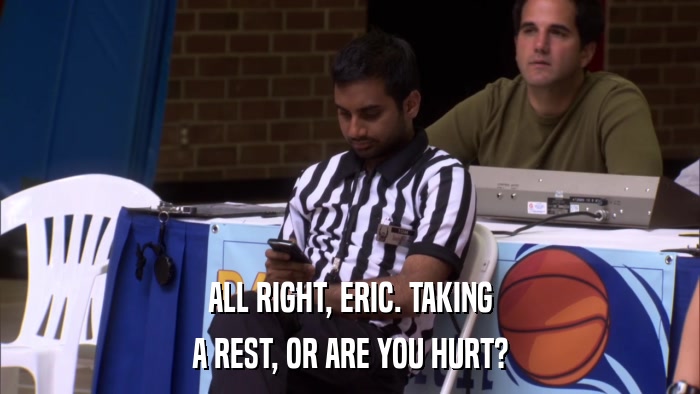 ALL RIGHT, ERIC. TAKING A REST, OR ARE YOU HURT? 
