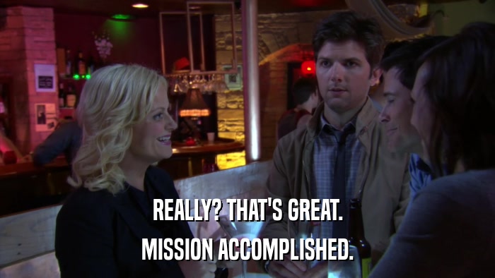 REALLY? THAT'S GREAT. MISSION ACCOMPLISHED. 