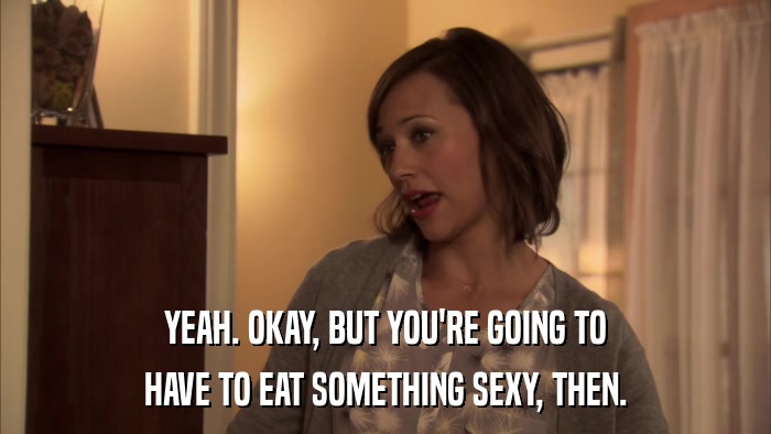 YEAH. OKAY, BUT YOU'RE GOING TO HAVE TO EAT SOMETHING SEXY, THEN. 