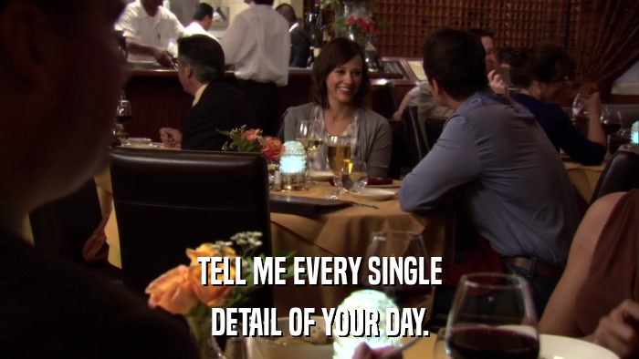 TELL ME EVERY SINGLE DETAIL OF YOUR DAY. 