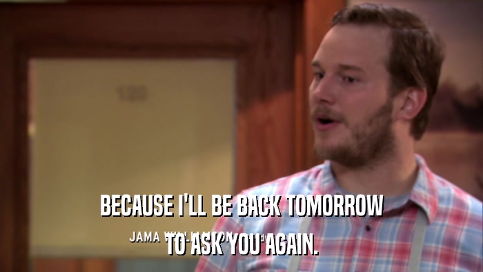 BECAUSE I'LL BE BACK TOMORROW TO ASK YOU AGAIN. 