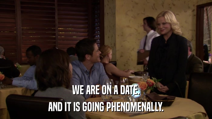 WE ARE ON A DATE. AND IT IS GOING PHENOMENALLY. 