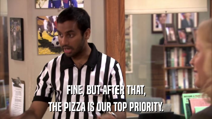 FINE, BUT AFTER THAT, THE PIZZA IS OUR TOP PRIORITY. 