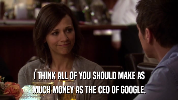 I THINK ALL OF YOU SHOULD MAKE AS MUCH MONEY AS THE CEO OF GOOGLE. 