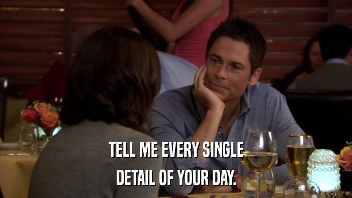 TELL ME EVERY SINGLE DETAIL OF YOUR DAY. 