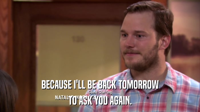 BECAUSE I'LL BE BACK TOMORROW TO ASK YOU AGAIN. 