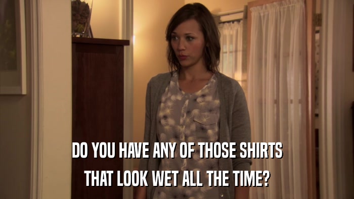 DO YOU HAVE ANY OF THOSE SHIRTS THAT LOOK WET ALL THE TIME? 