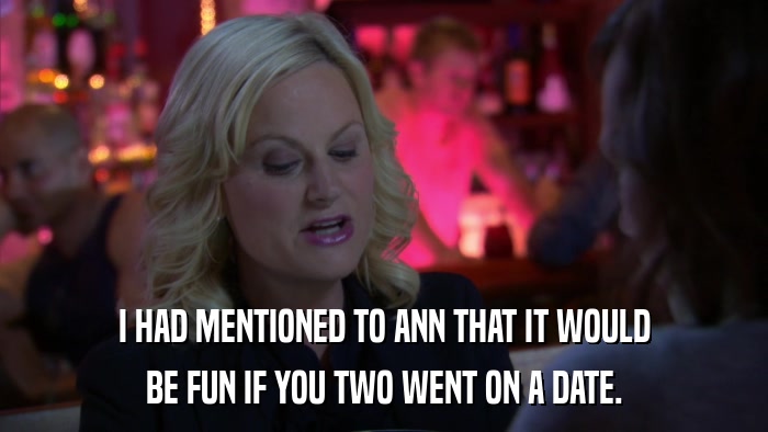 I HAD MENTIONED TO ANN THAT IT WOULD BE FUN IF YOU TWO WENT ON A DATE. 