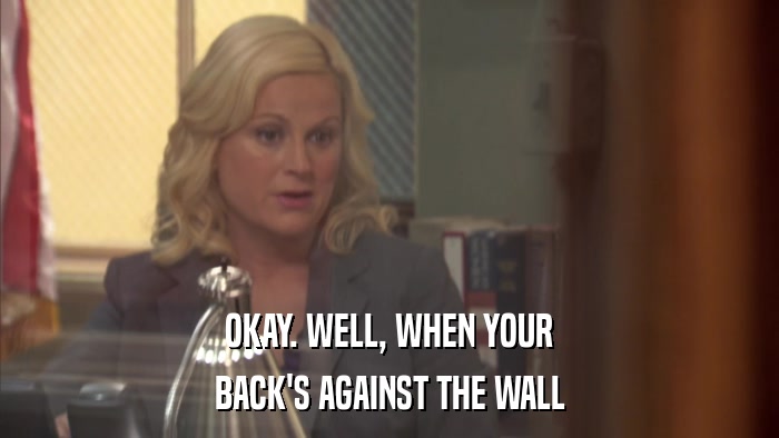 OKAY. WELL, WHEN YOUR BACK'S AGAINST THE WALL 