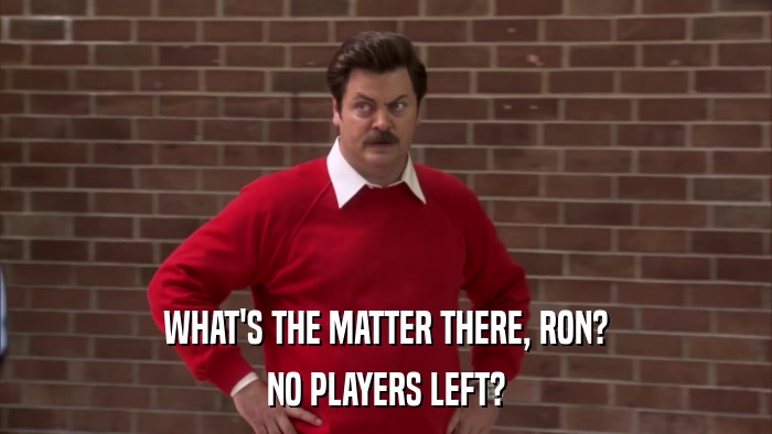 WHAT'S THE MATTER THERE, RON? NO PLAYERS LEFT? 