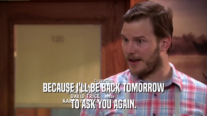 BECAUSE I'LL BE BACK TOMORROW TO ASK YOU AGAIN. 